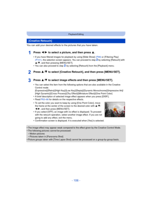 Page 106- 106 -
Playback/Editing
You can add your desired effects to the pictures that you have taken.
Press 2/1 to select a picture, and then press 3 .
•If you have filtered images for playback by using [Slide Show]   (P99) or [Filtering Play]  
(P101) , the selection screen appears. You can proceed to step 2 by selecting  [Retouch] with 
3 /4 , and then pressing  [MENU/SET].
•You can also proceed to step 2 by selecting [Retouch] from the [Playback] menu.
Press 3/ 4 to select [Creative Retouch], and then press...