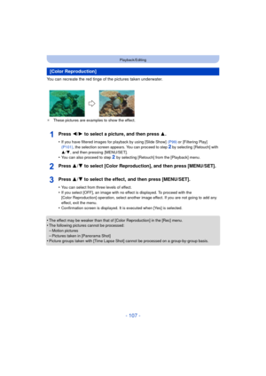 Page 107- 107 -
Playback/Editing
You can recreate the red tinge of the pictures taken underwater.
¢These pictures are examples to show the effect.
Press 2/ 1 to select a picture, and then press 3 .
•If you have filtered images for playback by using [Slide Show]   (P99) or [Filtering Play]  
(P101) , the selection screen appears. You can proceed to step 2 by selecting  [Retouch] with 
3 /4 , and then pressing  [MENU/SET].
•You can also proceed to step 2 by selecting [Retouch] from the [Playback] menu.
Press 3/ 4...