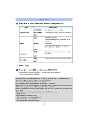 Page 109- 109 -
Playback/Editing
Press 3/4 to select the settings, and then press [MENU/SET].
Press [ ].
Press 3  to select [OK], and then press [MENU/SET].
•Confirmation screen is displayed. It is executed when [Yes] is selected. 
Exit the menu after it is executed.
•When you print pictures stamped with text, the date will be printed over the stamped text if you 
specify printing of the date at the photo shop or on the printer.
•You can set up to 100 pictures at one time in [MULTI].•The picture quality may...