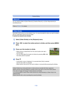 Page 110- 110 -
Playback/Editing
You can add the effect of  [Auto Retouch], [Creative Retouch], or [Color Reproduction] to 
recorded pictures .
•
Refer to P105– 107 for details.
Recorded motion picture can be divided in two. It is recommended for when you want to divide a 
part you need with a part you do not need.
It cannot be restored once divided.
•
[Video Divide] may not be performed on motion pictures recorded with other equipment.•Motion pictures cannot be divided at a location  close to the start or end...
