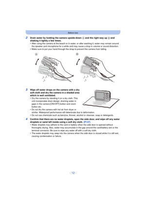 Page 12- 12 -
Before Use
2Drain water by holding the camera upside-down A and the right way up  B and 
shaking it lightly a few times.
•
After using the camera at the beach or in water, or after washing it, water may remain around 
the speaker and microphone for a while and may cause a drop in volume or sound distortion.
•Make sure to put your hand through the strap to prevent the camera from falling.
3Wipe off water drops on the camera with a dry 
soft cloth and dry the camera in a shaded area 
which is well...