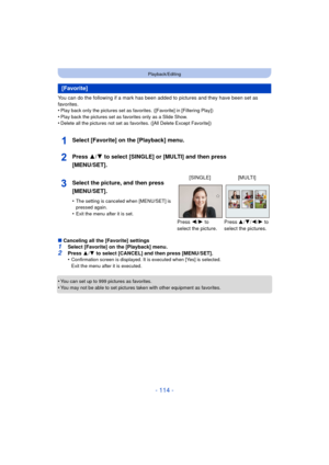 Page 114- 114 -
Playback/Editing
You can do the following if a mark has been added to pictures and they have been set as 
favorites.
•
Play back only the pictures set as favorites. ([Favorite] in [Filtering Play])
•Play back the pictures set as favorites only as a Slide Show.•Delete all the pictures not set as favorites. ([All Delete Except Favorite])
Select [Favorite] on the [Playback] menu.
Press 3/4 to select [SINGLE] or [MULTI] and then press 
[MENU/SET].
∫ Canceling all the [Favorite] settings1Select...