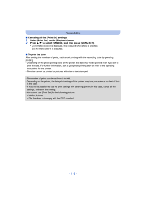 Page 116- 116 -
Playback/Editing
∫Canceling all the [Print Set] settings
1Select [Print Set] on the [Playback] menu.2Press  3/4  to select [CANCEL] and then press [MENU/SET].
•Confirmation screen is displayed. It is executed when [Yes] is selected. 
Exit the menu after it is executed.
∫ To print the date
After setting the number of prints, set/cancel printing with the recording date by pressing 
[DISP.].
•
Depending on the photo printing store or the printer,  the date may not be printed even if you set to...