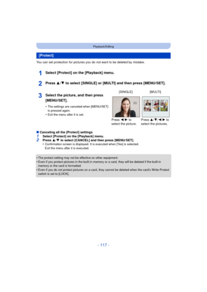 Page 117- 117 -
Playback/Editing
You can set protection for pictures you do not want to be deleted by mistake.
Select [Protect] on the [Playback] menu.
Press 3/4 to select [SINGLE] or [MULTI] and then press [MENU/SET].
∫Canceling all the [Protect] settings
1Select [Protect] on the [Playback] menu.2Press  3/4  to select [CANCEL] and then press [MENU/SET].
•Confirmation screen is displayed. It is executed when [Yes] is selected. 
Exit the menu after it is executed.
•The protect setting may not be effective on...