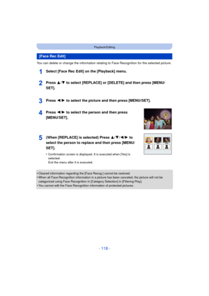 Page 118- 118 -
Playback/Editing
You can delete or change the information relating to Face Recognition for the selected picture.
Select [Face Rec Edit] on the [Playback] menu.
•Cleared information regarding the [Face Recog.] cannot be restored.•When all Face Recognition information in a picture has been canceled, the picture will not be 
categorized using Face Recognition in [Category Selection] in [Filtering Play].
•You cannot edit the Face Recognition information of protected pictures.
[Face Rec Edit]Press 3/...