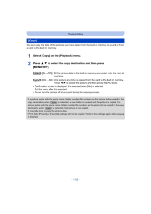 Page 119- 119 -
Playback/Editing
You can copy the data of the pictures you have taken from the built-in memory to a card or from 
a card to the built-in memory.
Select [Copy] on the [Playback] menu.
Press 3/4 to select the copy destination and then press 
[MENU/SET].
•Confirmation screen is displayed. It is executed when [Yes] is selected. 
Exit the menu after it is executed.
•Do not turn the camera off at any point during the copying process.
•If a picture exists with the same name (folder number/file number)...