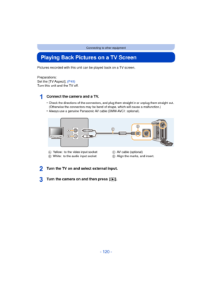 Page 120- 120 -
Connecting to other equipment
Playing Back Pictures on a TV Screen
Pictures recorded with this unit can be played back on a TV screen.
Preparations:
Set the [TV Aspect]. (P49)
Turn this unit and the TV off.
Connect the camera and a TV.
•Check the directions of the connectors, and plug th em straight in or unplug them straight out. 
(Otherwise the connectors may be bend of shape, which will cause a malfunction.)
•Always use a genuine Panasonic AV cable (DMW-AVC1: optional).
Turn the TV on and...