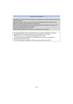 Page 121- 121 -
Connecting to other equipment
•Depending on the [Picture Size], black bands may be displayed on the top and bottom or the left and 
right of the pictures.
•Change the screen mode on your TV if the pictur e is displayed with the top or bottom cut off.
•When you play back a picture vertically, it may be blurry.•When pictures are displayed, they may not be displayed properly depending on the type of TV.•No sound is output from the camera speakers.
•Read the operating instructions for the TV.•Before...