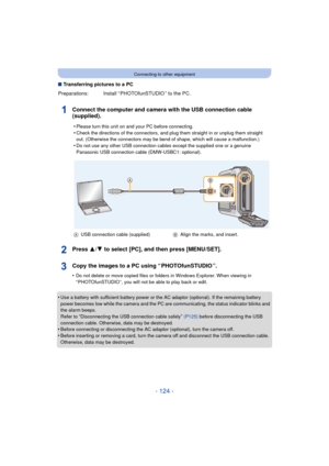 Page 124- 124 -
Connecting to other equipment
∫Transferring pictures to a PC
Connect the computer and camera with the USB connection cable 
(supplied).
Press 3/ 4 to select [PC], and then press [MENU/SET].
Copy the images to a PC using “ PHOTOfunSTUDIO ”.
•Do not delete or move copied files or folders in Windows Explorer. When viewing in 
“ PHOTOfunSTUDIO ”, you will not be able to play back or edit.
•Use a battery with sufficient battery power or the AC adaptor (optional). If the remaining battery 
power...