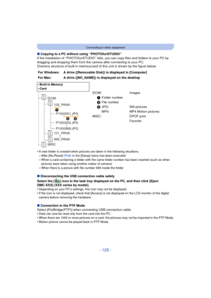 Page 125- 125 -
Connecting to other equipment
∫Copying to a PC without using “ PHOTOfunSTUDIO ”
If the installation of “ PHOTOfunSTUDIO ” fails, you can copy files and folders to your PC by 
dragging and dropping them from the camera after connecting to your PC.
Directory structure of built-in memory/card of this unit is shown by the figure below.
•
A new folder is created when pictures are taken in the following situations.
–After [No.Reset]  (P48) in the [Setup] menu has been executed–When a card containing a...
