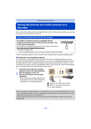 Page 126- 126 -
Connecting to other equipment
Saving still pictures and motion pictures on a 
Recorder
If you insert card holding content recorded with this unit into a Panasonic recorder, you can dub 
the content to a Blu-ray Disc or DVD etc.
•
See the operating instructions for the recorder about the details about copying and playing back.
∫ Dubbing with non-compatible equipment
You can dub the content played back using this  unit to non-compatible equipment such as 
recorders and video players by connecting...