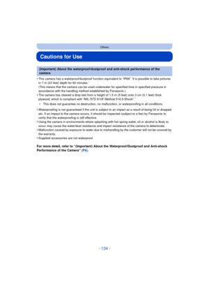 Page 134- 134 -
Others
Cautions for Use
•This camera has a waterproof/dustproof function equivalent to “IP68”. It is possible to take pictures 
in 7 m (23 feet) depth for 60 minutes.¢ 
(This means that the camera can be used underwater for specified time in specified pressure in 
accordance with the handling method established by Panasonic.)
•The camera has cleared a drop test from a height of 1.5 m (5 feet) onto 3 cm (0.1 feet) thick 
plywood, which is compliant with “MIL-STD 810F Method 516.5-Shock”.¢
¢ This...