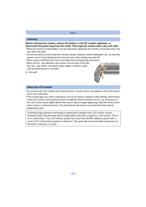 Page 137- 137 -
Others
Before cleaning the camera, remove the battery or the DC coupler (optional), or 
disconnect the power plug from the outlet. Then wipe the camera with a dry, soft cloth.
•
When the camera is soiled badly, it can be cleaned by wiping the dirt off with a wrung wet cloth, and 
then with a dry cloth.
•Do not use solvents such as benzine, thinner, alcohol, cleanser, kitchen detergents, etc., to clean the 
camera, since it may deteriorate the external case or the coating may peel off.
•When using...