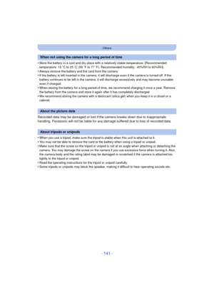 Page 141- 141 -
Others
•Store the battery in a cool and dry place with a relatively stable temperature: [Recommended 
temperature: 15oC to 25 oC (59  oF to 77  oF), Recommended humidity: 40%RH to 60%RH]
•Always remove the battery and the card from the camera.•If the battery is left inserted in the camera, it  will discharge even if the camera is turned off. If the 
battery continues to be left in the camera, it will discharge excessively and may become unusable 
even if charged.
•When storing the battery for a...
