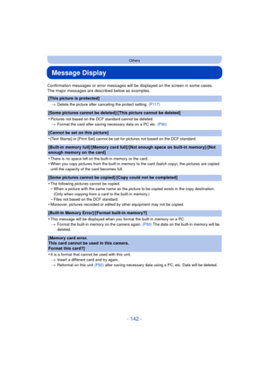 Page 142- 142 -
Others
Message Display
Confirmation messages or error messages will be displayed on the screen in some cases.
The major messages are described below as examples.
[This picture is protected]
>Delete the picture after canceling the protect setting.  (P117)
[Some pictures cannot be deleted]/[This picture cannot be deleted]
•
Pictures not based on the DCF standard cannot be deleted.
> Format the card after saving necessary data on a PC etc.  (P50)
[Cannot be set on this picture]
•
[Text Stamp] or...