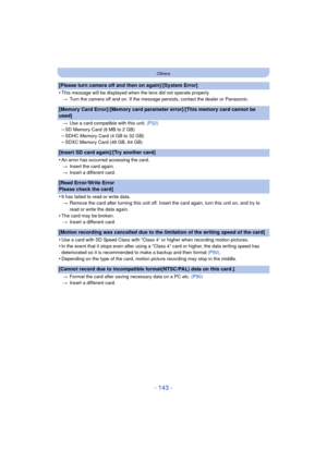 Page 143- 143 -
Others
[Please turn camera off and then on again]/[System Error]
•
This message will be displayed when the lens did not operate properly.> Turn the camera off and on. If the message persists, contact the dealer or Panasonic.
[Memory Card Error]/[Memory card parameter error]/[This memory card cannot be 
used]
>Use a card compatible with this unit.  (P22)
–SD Memory Card (8 MB to 2 GB)–SDHC Memory Card (4 GB to 32 GB)–SDXC Memory Card (48 GB, 64 GB)
[Insert SD card again]/[Try another card]
•
An...