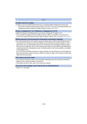 Page 144- 144 -
Others
[A folder cannot be created]
•
A folder cannot be created because there are no remaining folder numbers that can be used.> Format the card after saving necessary data on a PC etc.  (P50) If you execute [No.Reset] in the 
[Setup] menu after formatting, the folder number is reset to 100.  (P48)
[Picture is displayed for 16:9 TV]/[Picture is displayed for 4:3 TV]
•
Select [TV Aspect] in the [Setup] menu if you want to change the TV aspect.  (P49)
•This message also appears when the USB...