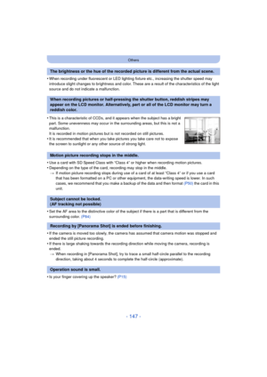 Page 147- 147 -
Others
•When recording under fluorescent or LED lighting fixture etc., increasing the shutter speed may 
introduce slight changes to brightness and color. These are a result of the characteristics of the light 
source and do not indicate a malfunction.
•Use a card with SD Speed Class with “Class 4” or higher when recording motion pictures.
•Depending on the type of the card, recording may stop in the middle.> If motion picture recording stops during use of a card of at least “Class 4” or if you...