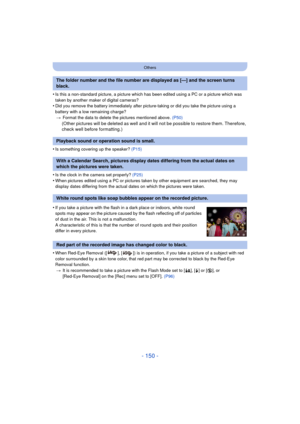 Page 150- 150 -
Others
•Is this a non-standard picture, a picture which has been edited using a PC or a picture which was 
taken by another maker of digital cameras?
•Did you remove the battery immediately after pict ure-taking or did you take the picture using a 
battery with a low remaining charge? > Format the data to delete the pictures mentioned above.  (P50)
(Other pictures will be deleted as well and it will not be possible to restore them. Therefore, 
check well before formatting.)
•
Is something...