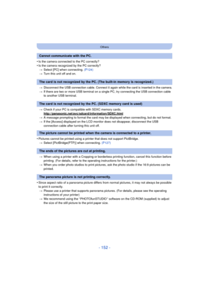 Page 152- 152 -
Others
•Is the camera connected to the PC correctly?
•Is the camera recognized by the PC correctly?> Select [PC] when connecting.  (P124)
> Turn this unit off and on.
> Disconnect the USB connection cable. Connect it again while the card is inserted in the camera.
> If there are two or more USB terminal on a single PC, try connecting the USB connection cable 
to another USB terminal.
> Check if your PC is compat ible with SDXC memory cards.
http://panasonic.net/avc/sdcard/information/SDXC.html
>...