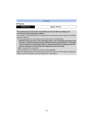 Page 19- 19 -
Preparation
∫Playback
•
The operating times and number of recordable pictures will differ according to the 
environment and the operating conditions.
For example, in the following cases, the operating times will shorten and the number of recordable 
pictures is reduced:
–At low temperature or in cold locations such as ski resorts or at high altitude¢
¢ Residual image may show on the LCD display when in use. The battery performance will 
decrease, so keep the camera and spare batteries warm by...