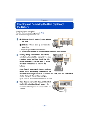 Page 20- 20 -
Preparation
Inserting and Removing the Card (optional)/
the Battery
•Check that this unit is turned off.•Confirm that there is no foreign object. (P10)•We recommend using a Panasonic card.
1: Slide the [LOCK] switch A, and release 
the lock.
2: Slide the release lever B and open the  side door.
•Always use genuine Panasonic batteries.•If you use other batteries, we cannot guarantee the quality of this product.
Battery: Being careful about the battery 
orientation, insert all the way until you hear...