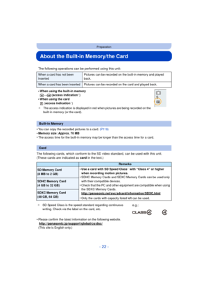 Page 22- 22 -
Preparation
About the Built-in Memory/the Card
•You can copy the recorded pictures to a card. (P119)
•Memory size: Approx. 70 MB•The access time for the built-in memory may be longer than the access time for a card.
The following cards, which conform to the SD video standard, can be used with this unit.
(These cards are indicated as card in the text.)
•
Please confirm the latest information on the following website.
http://panasonic.jp/support/global/cs/dsc/(This site is English only.)
The...