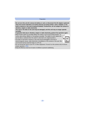 Page 23- 23 -
Preparation
•Do not turn this unit off, remove its battery or card, or disconnect the AC adaptor (optional) 
when the access indication is lit (when pictures are being written, read or deleted, or the 
built-in memory or the card is being formatted). Furthermore, do not subject the camera to 
vibration, impact or static electricity.
The card or the data on the card may be damaged, and this unit may no longer operate 
normally.
If operation fails due to vibration, impact or static electricity,...