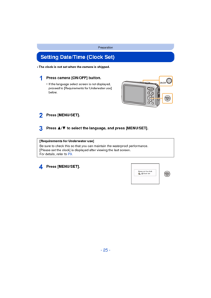 Page 25- 25 -
Preparation
Setting Date/Time (Clock Set)
•The clock is not set when the camera is shipped.
Press camera [ON/OFF] button.
•If the language select screen is not displayed, 
proceed to [Requirements for Underwater use] 
below.
Press [MENU/SET].
Press 3/4 to select the language, and press [MENU/SET].
Press [MENU/SET].
[Requirements for Underwater use]
Be sure to check this so that you can maintain the waterproof performance.
[Please set the clock] is displayed after viewing the last screen.
For...