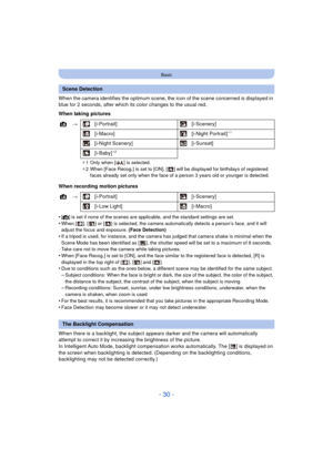 Page 30- 30 -
Basic
When the camera identifies the optimum scene, the icon of the scene concerned is displayed in 
blue for 2 seconds, after which its color changes to the usual red.
When taking pictures
When recording motion pictures
•
[¦] is set if none of the scenes are applicable, and the standard settings are set.•When [ ], [ ] or [ ] is selected, the camera automatically detects a person’s face, and it will 
adjust the focus and exposure.  (Face Detection)
•If a tripod is used, for instance, and the...