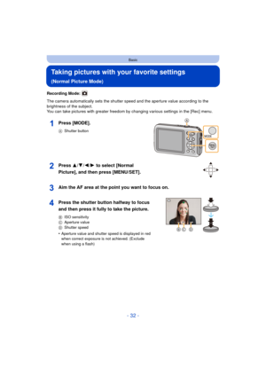 Page 32- 32 -
Basic
Taking pictures with your favorite settings 
(Normal Picture Mode)
Recording Mode: 
The camera automatically sets the shutter speed and the aperture value according to the 
brightness of the subject.
You can take pictures with greater freedom by changing various settings in the [Rec] menu.
Press [MODE].
AShutter button
Press 3/ 4/2/1 to select [Normal 
Picture], and then press [MENU/SET].
Aim the AF area at the point you want to focus on.
Press the shutter button halfway to focus 
and then...