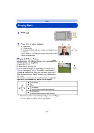 Page 37- 37 -
Basic
Playing Back
∫Playing Back Motion Pictures
Select a picture with a Motion Picture icon (such as [ ]), 
and then press 3 to play back.
A Motion picture icon
B Motion picture recording time
•If you have filtered images for playback by using [Slide Show]  
(P99) or [Filtering Play]   (P101), the selection screen appears. 
Press  3/4 to select [Play Video], and then press [MENU/SET] .
•After playback starts, the elapsed playback time is displayed on 
the screen.
For example, 8 minutes and 30...