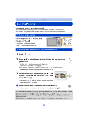 Page 39- 39 -
Basic
Deleting Pictures
Once deleted, pictures cannot be recovered.
•Pictures on the built-in memory or the card that are being played back will be deleted.
•Pictures that are not in the DCF standard or those that are protected cannot be deleted.
Select the picture to be deleted, and 
then press [ ].
•Confirmation screen is displayed. 
Picture is deleted by selecting [Yes].
•The picture group taken in [Time Lapse Shot] (pictures with the [ ] icon) will be treated as a single 
picture. Deleting the...