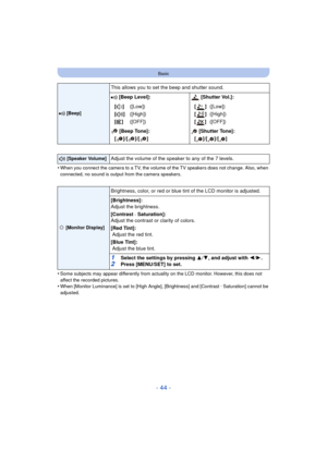 Page 44- 44 -
Basic
•When you connect the camera to a TV, the volume of the TV speakers does not change. Also, when 
connected, no sound is output from the camera speakers.
•Some subjects may appear differently from actuality on the LCD monitor. However, this does not 
affect the recorded pictures.
•When [Monitor Luminance] is set to [High Angle], [Brightness] and [Contrast · Saturation] cannot be 
adjusted.
r [Beep]
This allows you to set the beep and shutter sound.
r [Beep Level]:  [Shutter Vol.]:
[t ]
[u ]...