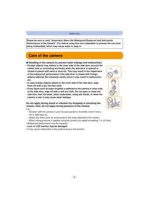 Page 6- 6 -
Before Use
Care of the camera
∫Handling of the camera (to prevent water leakage and malfunction)
•Foreign objects may adhere to the inner side of the side door (around the 
rubber seal or connecting terminals)  when the side door is opened or 
closed in places with sand or dust etc. This may result in the impairment 
of the waterproof performance if the side door is closed with foreign 
objects adhered. Be extremely careful since it may result in malfunction 
etc.
•In case foreign objects adhere to...