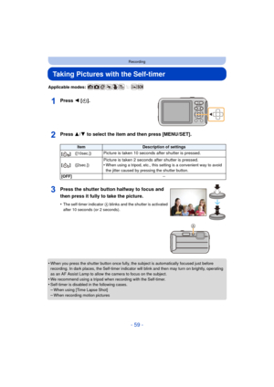 Page 59- 59 -
Recording
Taking Pictures with the Self-timer
Applicable modes: 
Press 2 [ë].
Press 3/ 4 to select the item and then press [MENU/SET].
•When you press the shutter button once fully, the subject is automatically focused just before 
recording. In dark places, the Self-timer indicator will blink and then may turn on brightly, operating 
as an AF Assist Lamp to allow the camera to focus on the subject.
•We recommend using a tripod when recording with the Self-timer.•Self-timer is disabled in the...