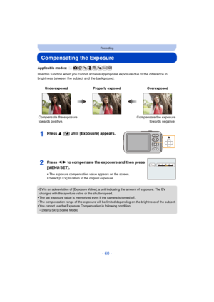 Page 60- 60 -
Recording
Compensating the Exposure
Applicable modes: 
Use this function when you cannot achieve appropriate exposure due to the difference in 
brightness between the subject and the background.
Press 3 [ È] until [Exposure] appears.
•EV is an abbreviation of [Exposure Value], a unit indicating the amount of exposure. The EV 
changes with the aperture value or the shutter speed.
•The set exposure value is memorized even if the camera is turned off.•The compensation range of the exposure will be...