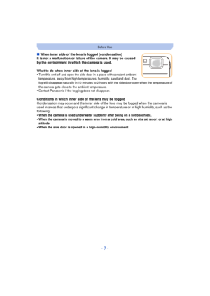 Page 7- 7 -
Before Use
∫When inner side of the lens is fogged (condensation)
It is not a malfunction or failure of the camera. It may be caused 
by the environment in which the camera is used.
What to do when inner side of the lens is fogged
•
Turn this unit off and open the side door in a place with constant ambient 
temperature, away from high temper atures, humidity, sand and dust. The 
fog will disappear naturally in 10 minutes to 2 hours with the side door open when the temperature of 
the camera gets...