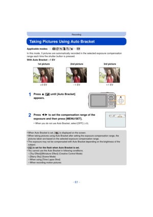 Page 61- 61 -
Recording
Taking Pictures Using Auto Bracket
Applicable modes: 
In this mode, 3 pictures are automatically recorded in the selected exposure compensation 
range each time the shutter button is pressed.
With Auto Bracket d1EV
Press 3 [È] until [Auto Bracket] 
appears.
•When Auto Bracket is set, [ ] is displayed on the screen.
•When taking pictures using Auto Bracket after setting the exposure compensation range, the 
pictures taken are based on the selected exposure compensation range.
•The...