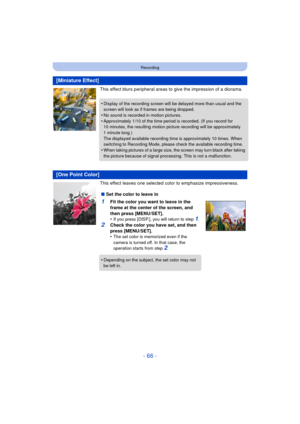 Page 66- 66 -
Recording
This effect blurs peripheral areas to give the impression of a diorama.
This effect leaves one selected color to emphasize impressiveness.
[Miniature Effect]
•Display of the recording screen will be delayed more than usual and the 
screen will look as if frames are being dropped.
•No sound is recorded in motion pictures.•Approximately 1/10 of the time period is recorded. (If you record for 
10 minutes, the resulting motion picture recording will be approximately 
1 minute long.)
The...