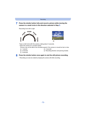 Page 70- 70 -
Recording
Press the shutter button fully and record a picture while moving the 
camera in a small circle in the direction selected in Step 
3.
Press the shutter button once again to end the still picture recording.
•Recording can also be ended by keeping the camera still while recording.
Recording from left to right Trace a half-circle with the camera, taking about 4 seconds.
•
Move the camera at a constant speed.
Pictures may not be able to be recorded properly if the camera is moved too fast or...