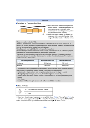 Page 71- 71 -
Recording
∫Technique for Panorama Shot Mode
•
The zoom position is fixed to Wide.•The focus, white balance, and exposure are fixed at the optimum values for the first picture. As a 
result, if the focus or brightness changes substantially during recording, the entire panorama picture 
may not be recorded at the suitable focus or brightness.
•White Balance is fixed to [AWB] while an image effect is applied.•When multiple pictures are combined to create  a single panorama picture, the subject may...