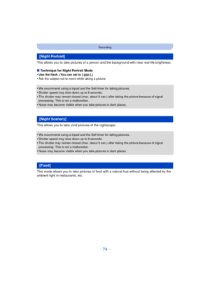 Page 74- 74 -
Recording
This allows you to take pictures of a person and the background with near real-life brightness.
∫ Technique for Night Portrait Mode
•
Use the flash. (You can set to [ ].)•Ask the subject not to move while taking a picture.
•We recommend using a tripod and the Self-timer for taking pictures.•Shutter speed may slow down up to 8 seconds.
•The shutter may remain closed (max. about 8 sec.) after taking the picture because of signal 
processing. This is not a malfunction.
•Noise may become...