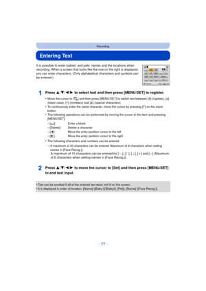 Page 77- 77 -
Recording
Entering Text
It is possible to enter babies’ and pets’ names and the locations when 
recording. When a screen that looks like the one on the right is displayed, 
you can enter characters. (Only alphabetical characters and symbols can 
be entered.)
Press 3/ 4/2/1 to select text and then press [MENU/SET] to register.
•Move the cursor to [ ] and then press [MENU/SET] to switch text between [A] (capitals), [a] 
(lower case), [1] (numbers) and [&] (special characters).
•To continuously enter...