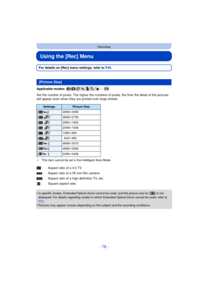 Page 78- 78 -
Recording
Using the [Rec] Menu
For details on [Rec] menu settings, refer to P40.
Applicable modes: 
Set the number of pixels. The hi gher the numbers of pixels, the finer the detail of the pictures 
will appear even when they are printed onto large sheets.
¢ This item cannot be set in the Intelligent Auto Mode.
•In specific modes, Extended Optical Zoom cannot be used, and the picture size for [ ] is not 
displayed. For details regarding modes in which Extended Optical Zoom cannot be used, refer to...