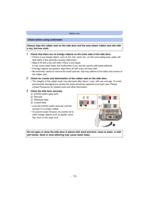 Page 10- 10 -
Before Use
1Check that there are no foreign objects on the inner side of the side door.
•If there is any foreign object, such as lint, hair, sand, etc., on the surrounding area, water will 
leak within a few seconds causing malfunction.
•Wipe it off with a dry soft cloth if there is any liquid.
It may cause water leaks and malfunction if you use the camera with liquid adhered.
•If foreign objects are present, wipe them off with a dry, lint-free cloth.•Be extremely careful to remove the small sand...
