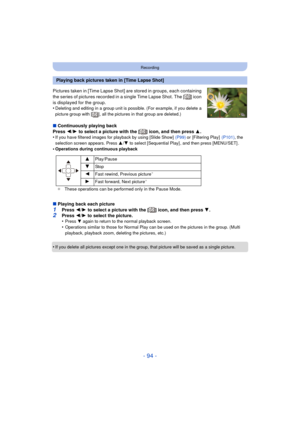 Page 94- 94 -
Recording
Pictures taken in [Time Lapse Shot] are stored in groups, each containing 
the series of pictures recorded in a single Time Lapse Shot. The [ ] icon 
is displayed for the group.
•
Deleting and editing in a group unit is possible. (For example, if you delete a 
picture group with [ ], all the pictures in that group are deleted.)
∫Continuously playing back
Press  2/1  to select a picture with the [ ] icon, and then press  3.
•
If you have filtered images for playback by using [Slide Show]...