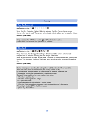 Page 96- 96 -
Recording
Applicable modes: 
When Red-Eye Reduction ([ ], [ ]) is selected, Red-Eye Removal is performed 
whenever the flash is used. The camera automatically detects red-eye and corrects the picture.
Settings: [ON]/[OFF]
•
Only available when [AF Mode] is set to [ š] and Face Detection is active.•Under certain circumstances, red-eye cannot be corrected.
Applicable modes: 
Using this mode, jitter during picture taki ng is detected, and the camera automatically 
compensates for the jitter, enabling...