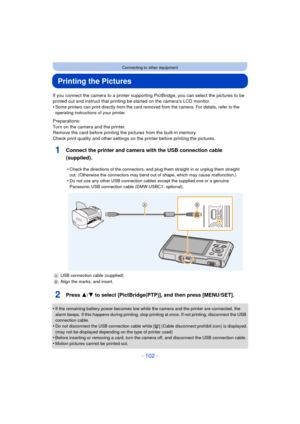 Page 102- 102 -
Connecting to other equipment
Printing the Pictures
If you connect the camera to a printer supporting PictBridge, you can select the pictures to be 
printed out and instruct that printing be started on the camera’s LCD monitor.
•
Some printers can print directly from the card removed from the camera. For details, refer to the 
operating instructions of your printer.
Preparations:
Turn on the camera and the printer.
Remove the card before printing the pictures from the built-in memory.
Check print...