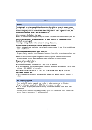 Page 111- 111 -
Others
The battery is a rechargeable lithium ion battery. Its ability to generate power comes 
from the chemical reaction that takes place inside it. This reaction is susceptible to the 
surrounding temperature and humidity. If the temperature is too high or too low, the 
operating time of the battery will become shorter.
Always remove the battery after use.
•
Place the removed battery in a plastic bag, and store or carry away from metallic objects (clips, etc.).
If you drop the battery...